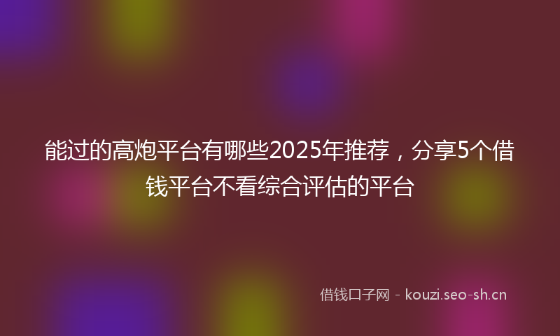 能过的高炮平台有哪些2025年推荐，分享5个借钱平台不看综合评估的平台