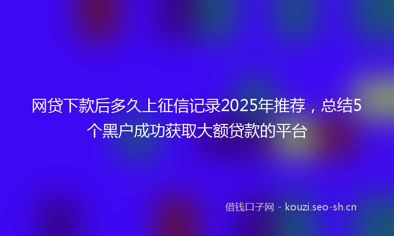 网贷下款后多久上征信记录2025年推荐，总结5个黑户成功获取大额贷款的平台