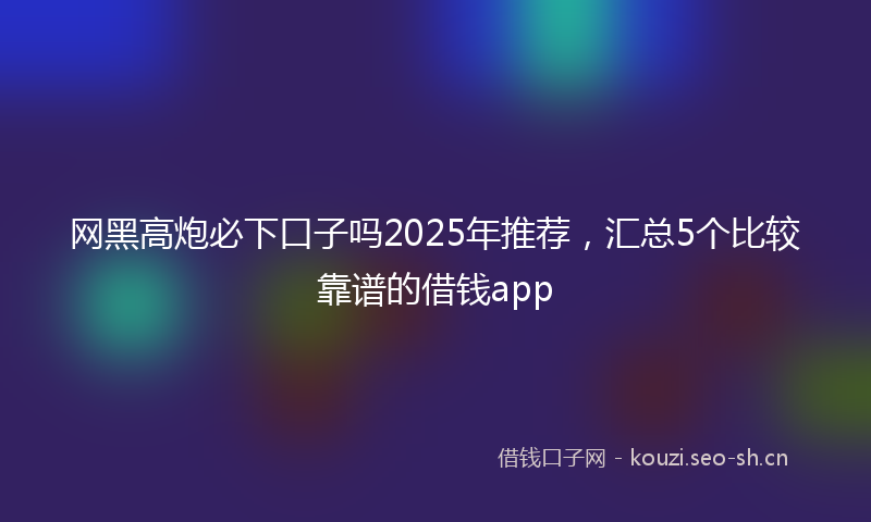 网黑高炮必下口子吗2025年推荐,汇总5个比较靠谱的借钱app