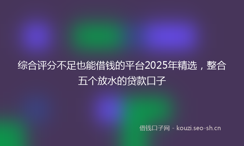 综合评分不足也能借钱的平台2025年精选，整合五个放水的贷款口子