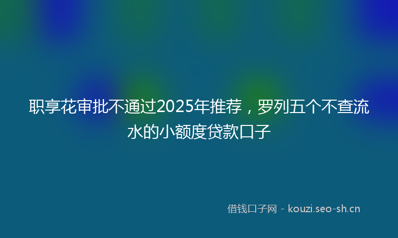 职享花审批不通过2025年推荐，罗列五个不查流水的小额度贷款口子