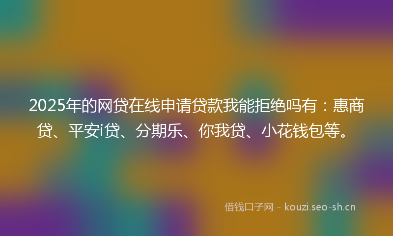 2025年的网贷在线申请贷款我能拒绝吗有：惠商贷、平安i贷、分期乐、你我贷、小花钱包等。