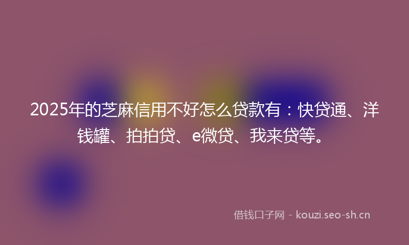 2025年的芝麻信用不好怎么贷款有：快贷通、洋钱罐、拍拍贷、e微贷、我来贷等。