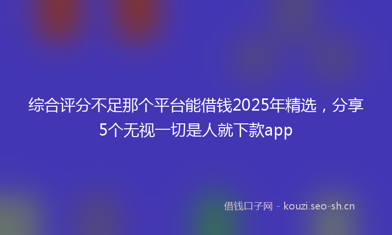 综合评分不足那个平台能借钱2025年精选，分享5个无视一切是人就下款app