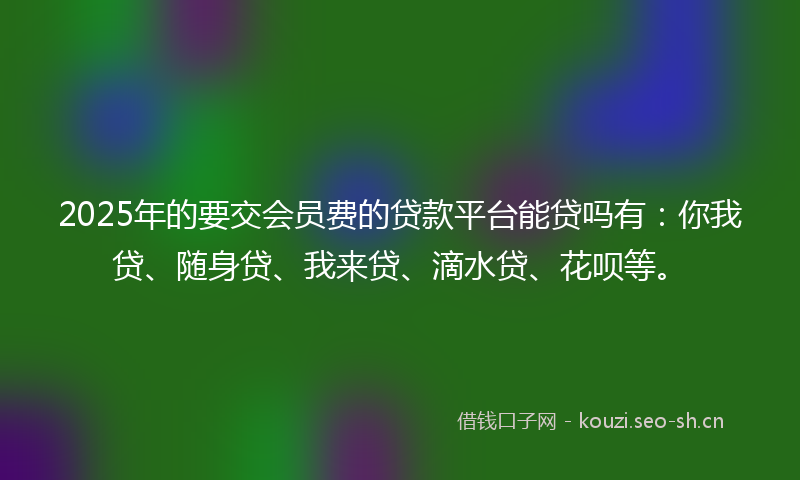 2025年的要交会员费的贷款平台能贷吗有：你我贷、随身贷、我来贷、滴水贷、花呗等。