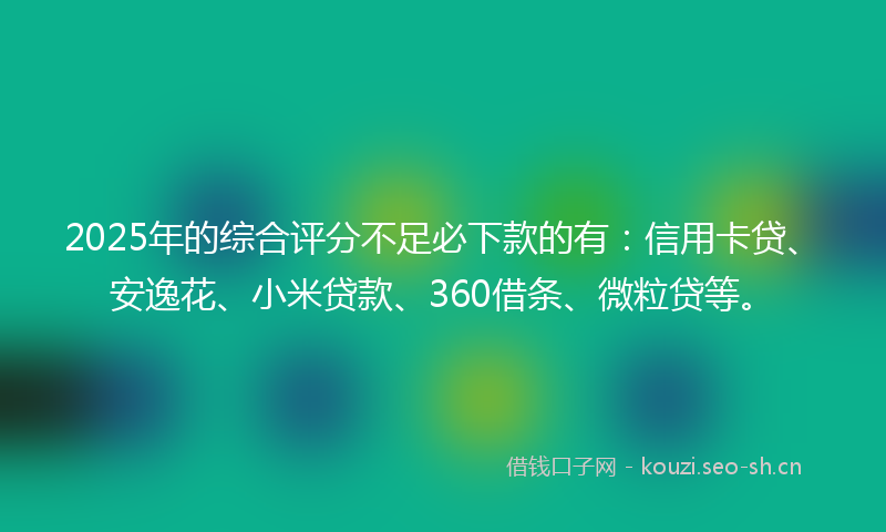 2025年的综合评分不足必下款的有：信用卡贷、安逸花、小米贷款、360借条、微粒贷等。