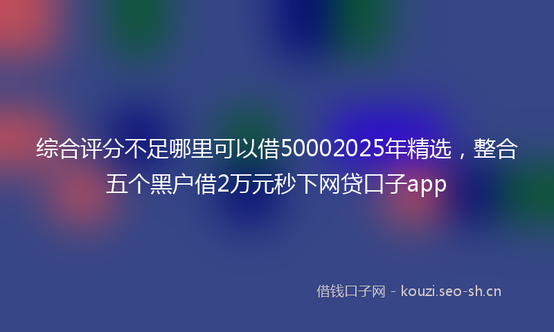 综合评分不足哪里可以借50002025年精选，整合五个黑户借2万元秒下网贷口子app
