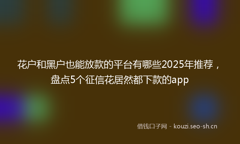 花户和黑户也能放款的平台有哪些2025年推荐，盘点5个征信花居然都下款的app