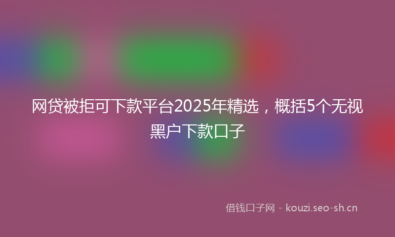网贷被拒可下款平台2025年精选，概括5个无视黑户下款口子