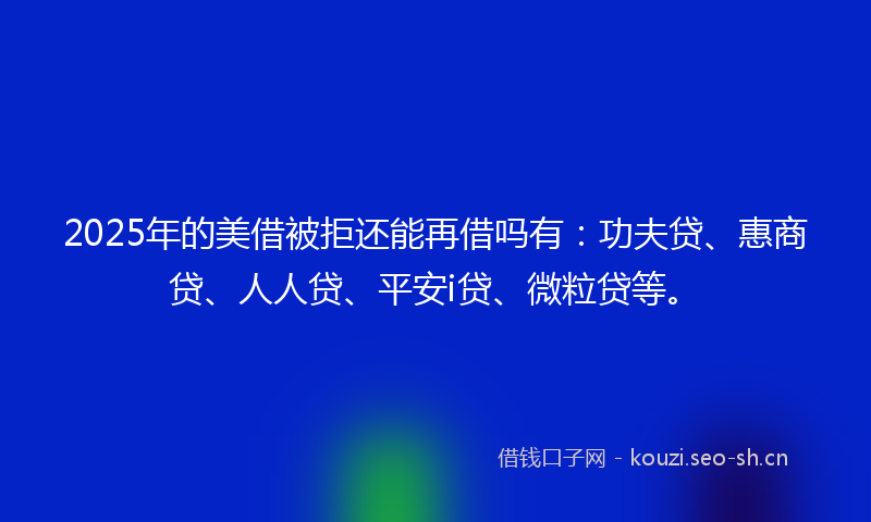 2025年的美借被拒还能再借吗有：功夫贷、惠商贷、人人贷、平安i贷、微粒贷等。