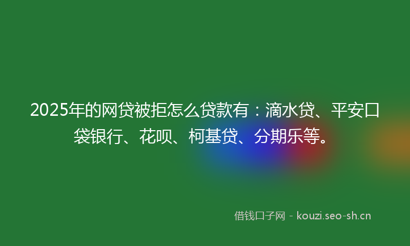2025年的网贷被拒怎么贷款有：滴水贷、平安口袋银行、花呗、柯基贷、分期乐等。