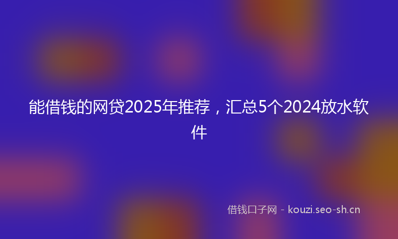 能借钱的网贷2025年推荐，汇总5个2024放水软件