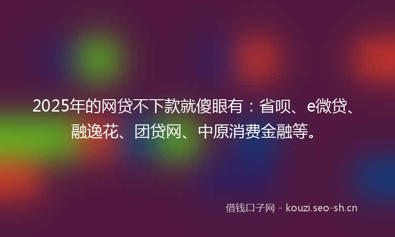 2025年的网贷不下款就傻眼有：省呗、e微贷、融逸花、团贷网、中原消费金融等。