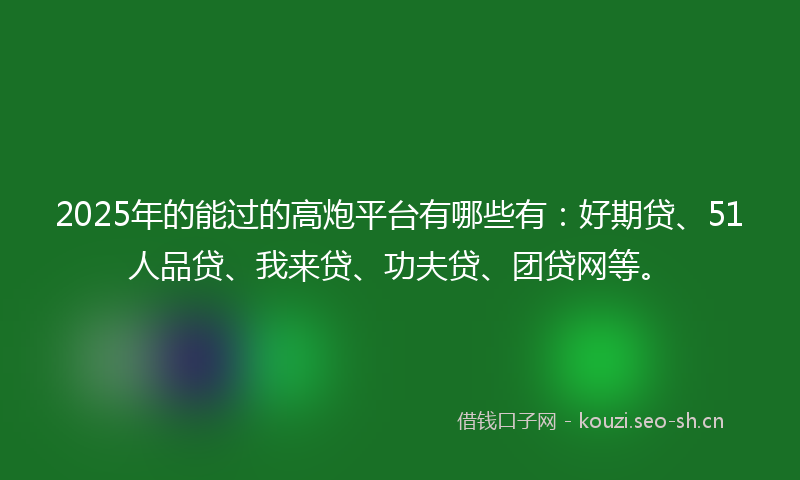 2025年的能过的高炮平台有哪些有：好期贷、51人品贷、我来贷、功夫贷、团贷网等。