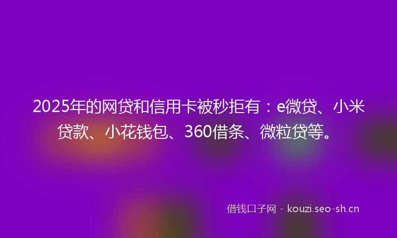 2025年的网贷和信用卡被秒拒有：e微贷、小米贷款、小花钱包、360借条、微粒贷等。