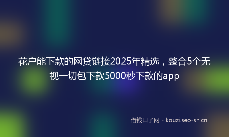 花户能下款的网贷链接2025年精选，整合5个无视一切包下款5000秒下款的app