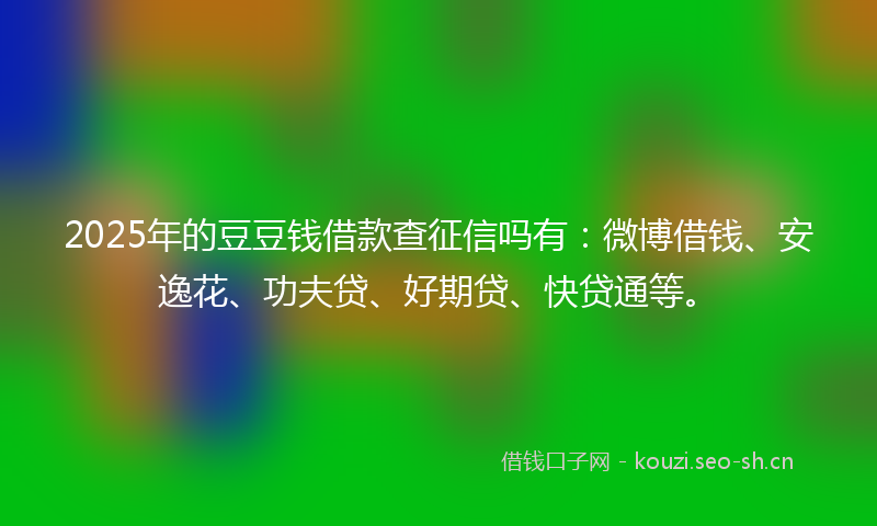 2025年的豆豆钱借款查征信吗有：微博借钱、安逸花、功夫贷、好期贷、快贷通等。
