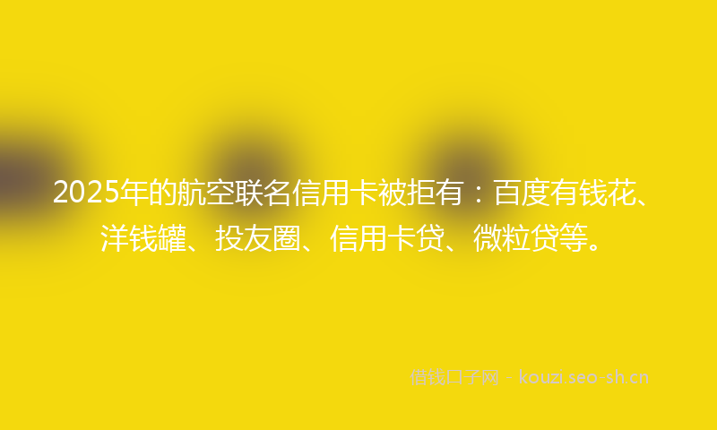 2025年的航空联名信用卡被拒有：百度有钱花、洋钱罐、投友圈、信用卡贷、微粒贷等。