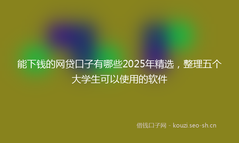 能下钱的网贷口子有哪些2025年精选，整理五个大学生可以使用的软件