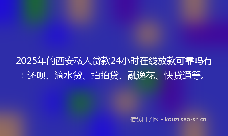 2025年的西安私人贷款24小时在线放款可靠吗有：还呗、滴水贷、拍拍贷、融逸花、快贷通等。