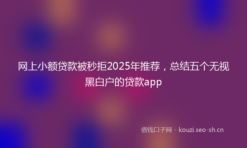 网上小额贷款被秒拒2025年推荐，总结五个无视黑白户的贷款app