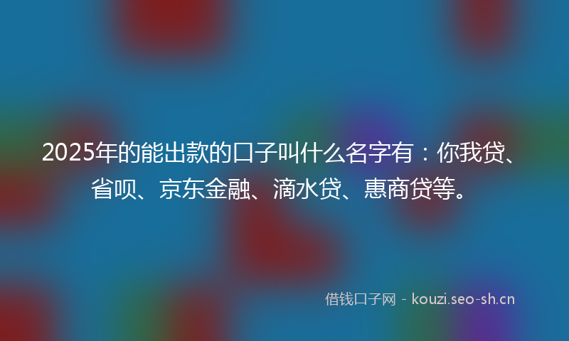2025年的能出款的口子叫什么名字有：你我贷、省呗、京东金融、滴水贷、惠商贷等。