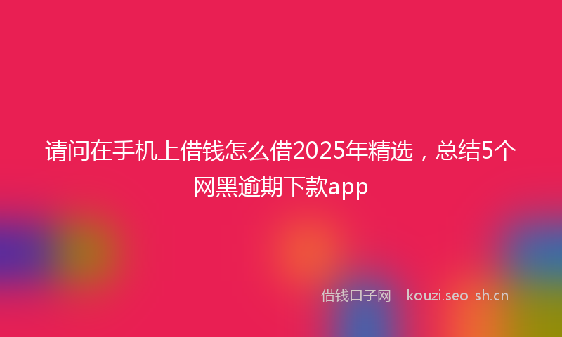 请问在手机上借钱怎么借2025年精选，总结5个网黑逾期下款app