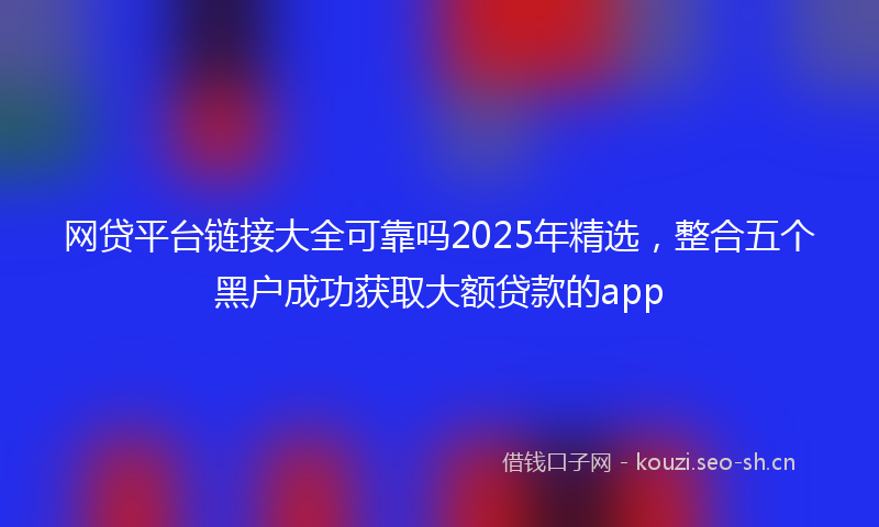网贷平台链接大全可靠吗2025年精选，整合五个黑户成功获取大额贷款的app