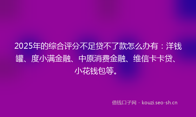 2025年的综合评分不足贷不了款怎么办有:洋钱罐、度小满金融、中原消费金融、维信卡卡贷、小花钱包等。