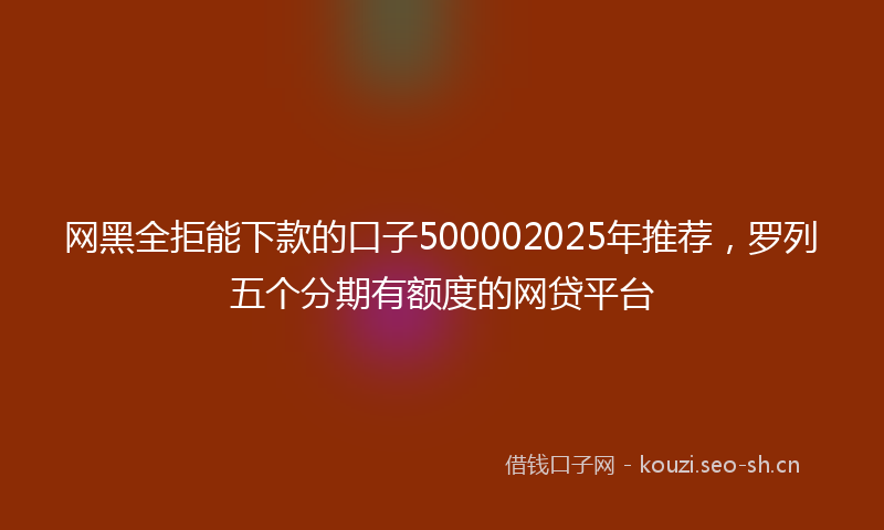 网黑全拒能下款的口子500002025年推荐，罗列五个分期有额度的网贷平台