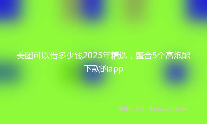 美团可以借多少钱2025年精选，整合5个高炮能下款的app