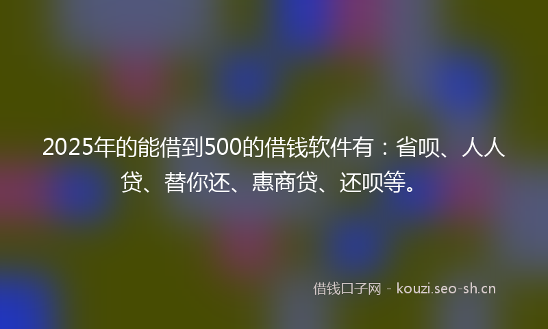 2025年的能借到500的借钱软件有：省呗、人人贷、替你还、惠商贷、还呗等。