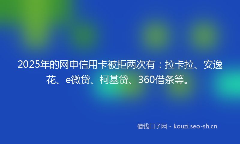 2025年的网申信用卡被拒两次有:拉卡拉、安逸花、e微贷、柯基贷、360借条等。
