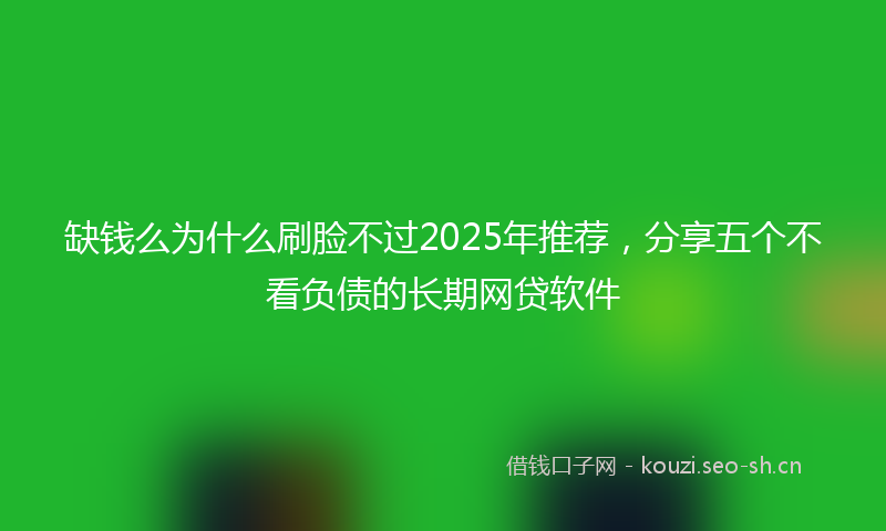缺钱么为什么刷脸不过2025年推荐，分享五个不看负债的长期网贷软件