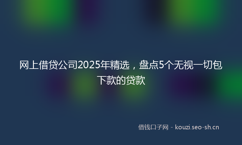 网上借贷公司2025年精选，盘点5个无视一切包下款的贷款