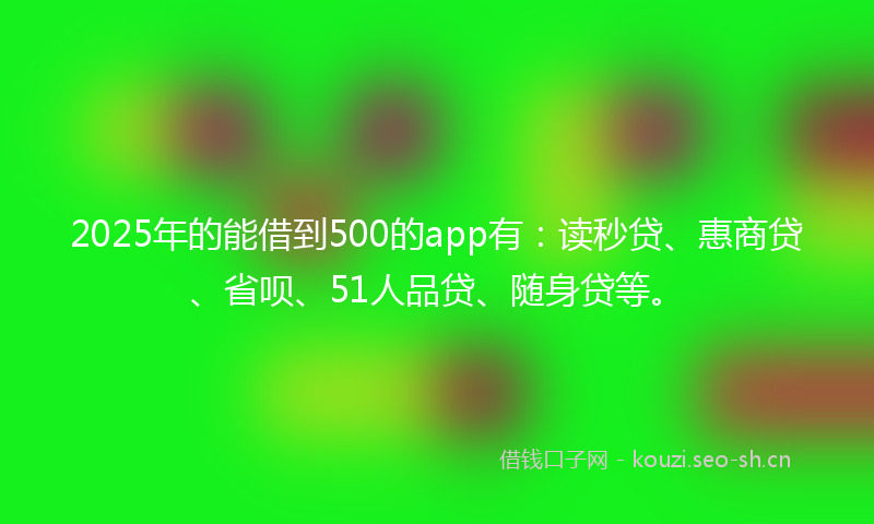 2025年的能借到500的app有：读秒贷、惠商贷、省呗、51人品贷、随身贷等。