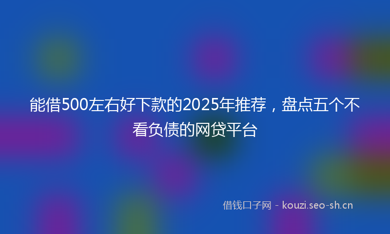 能借500左右好下款的2025年推荐，盘点五个不看负债的网贷平台