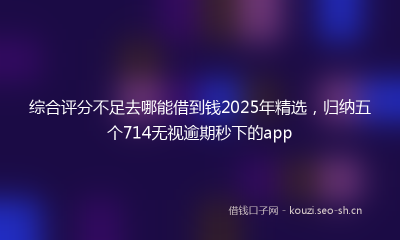 综合评分不足去哪能借到钱2025年精选，归纳五个714无视逾期秒下的app