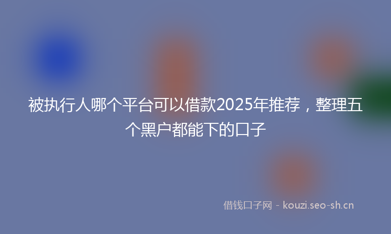 被执行人哪个平台可以借款2025年推荐，整理五个黑户都能下的口子