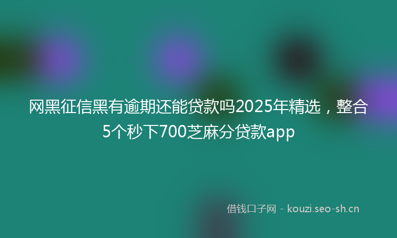 网黑征信黑有逾期还能贷款吗2025年精选，整合5个秒下700芝麻分贷款app