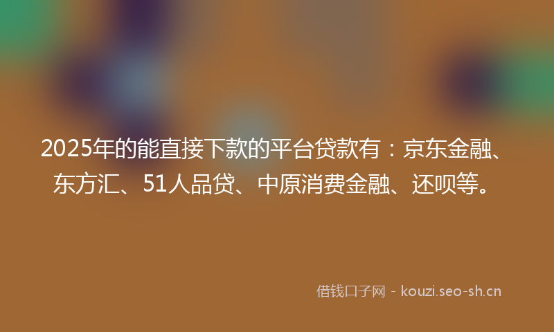 2025年的能直接下款的平台贷款有：京东金融、东方汇、51人品贷、中原消费金融、还呗等。