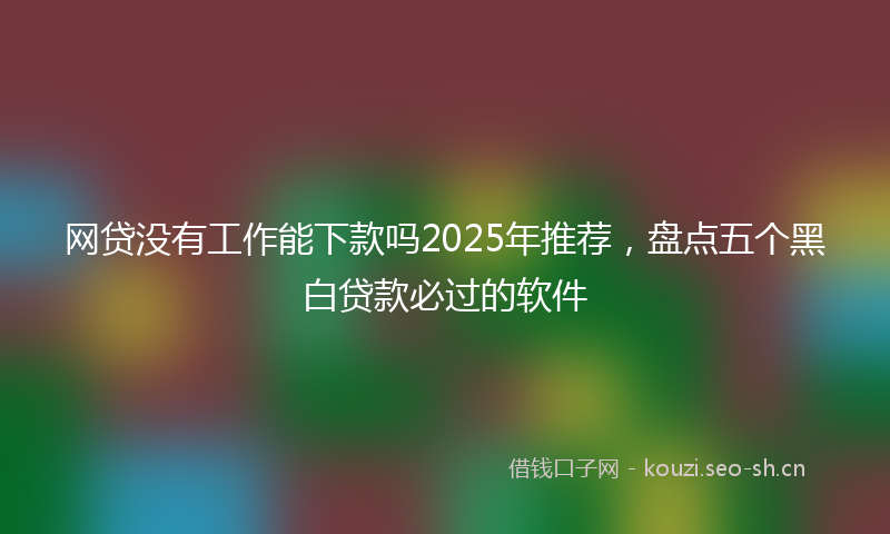 网贷没有工作能下款吗2025年推荐，盘点五个黑白贷款必过的软件