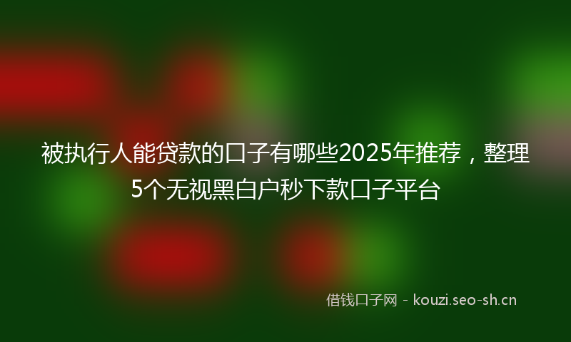 被执行人能贷款的口子有哪些2025年推荐，整理5个无视黑白户秒下款口子平台