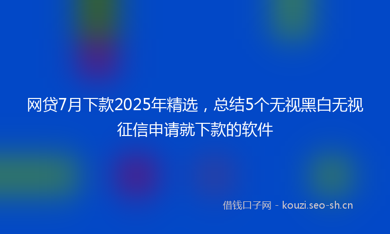 网贷7月下款2025年精选，总结5个无视黑白无视征信申请就下款的软件