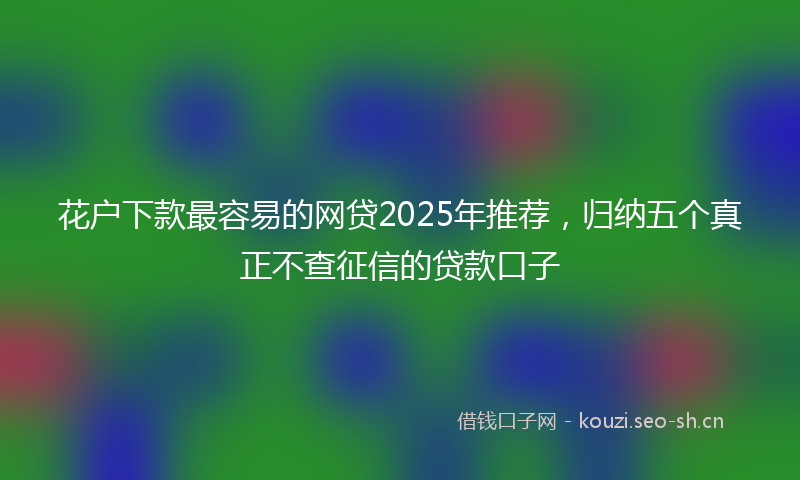 花户下款最容易的网贷2025年推荐，归纳五个真正不查征信的贷款口子