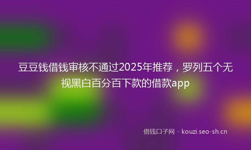 豆豆钱借钱审核不通过2025年推荐，罗列五个无视黑白百分百下款的借款app