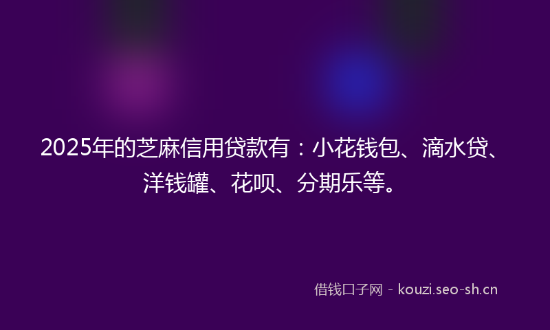 2025年的芝麻信用贷款有：小花钱包、滴水贷、洋钱罐、花呗、分期乐等。