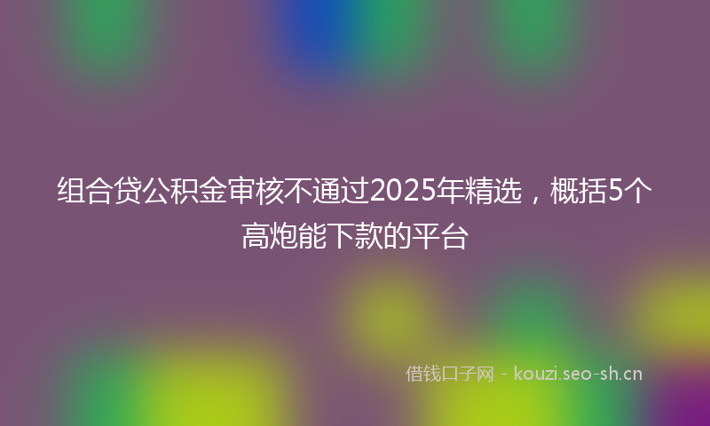组合贷公积金审核不通过2025年精选，概括5个高炮能下款的平台