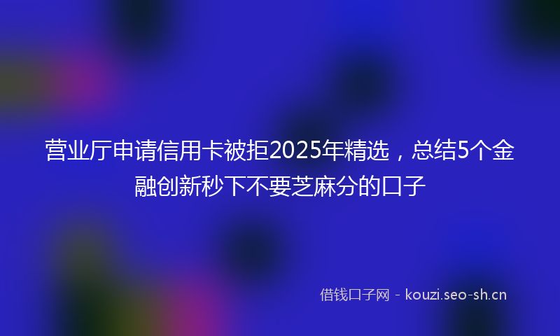 营业厅申请信用卡被拒2025年精选，总结5个金融创新秒下不要芝麻分的口子
