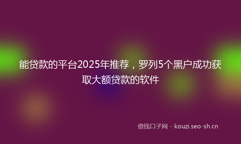 能贷款的平台2025年推荐，罗列5个黑户成功获取大额贷款的软件